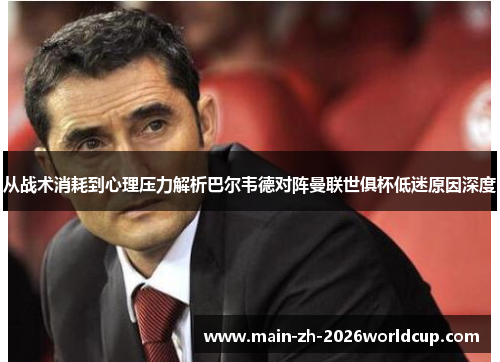 从战术消耗到心理压力解析巴尔韦德对阵曼联世俱杯低迷原因深度