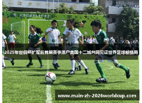 2025年世俱杯扩军后首届赛事落户美国十二城共同见证世界足球新格局 2025年世俱杯扩军后首届赛事落户美国十二城共同见证世界足球新格局