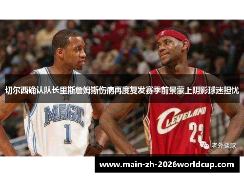 切尔西确认队长里斯詹姆斯伤病再度复发赛季前景蒙上阴影球迷担忧 切尔西确认队长里斯詹姆斯伤病再度复发赛季前景蒙上阴影球迷担忧
