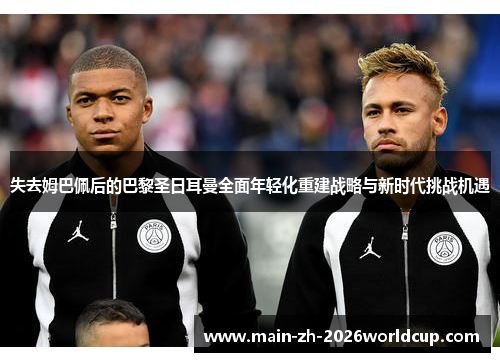 失去姆巴佩后的巴黎圣日耳曼全面年轻化重建战略与新时代挑战机遇