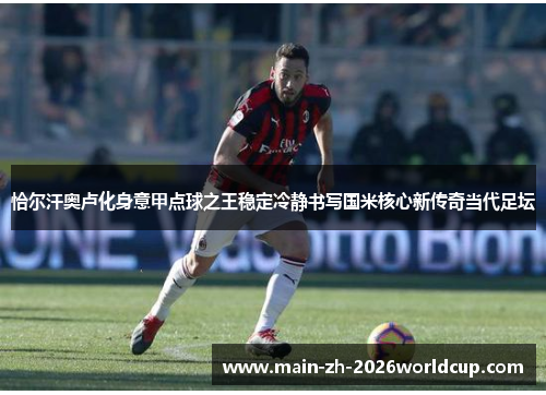 恰尔汗奥卢化身意甲点球之王稳定冷静书写国米核心新传奇当代足坛 恰尔汗奥卢化身意甲点球之王稳定冷静书写国米核心新传奇当代足坛