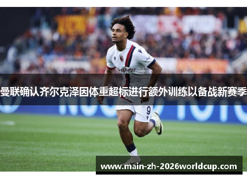 曼联确认齐尔克泽因体重超标进行额外训练以备战新赛季 曼联确认齐尔克泽因体重超标进行额外训练以备战新赛季
