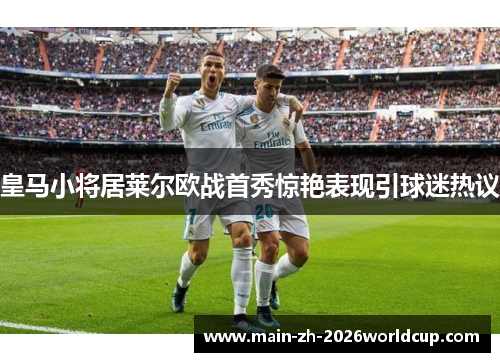 皇马小将居莱尔欧战首秀惊艳表现引球迷热议