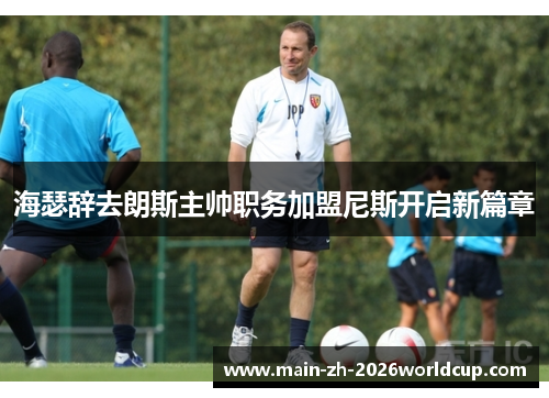 海瑟辞去朗斯主帅职务加盟尼斯开启新篇章