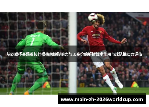 从欧联杯赛场看拉什福德关键影响力与比赛价值解析战术作用与球队推动力评估