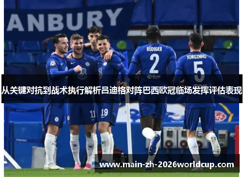 从关键对抗到战术执行解析吕迪格对阵巴西欧冠临场发挥评估表现 从关键对抗到战术执行解析吕迪格对阵巴西欧冠临场发挥评估表现