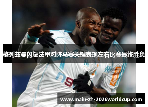格列兹曼闪耀法甲对阵马赛关键表现左右比赛最终胜负 格列兹曼闪耀法甲对阵马赛关键表现左右比赛最终胜负