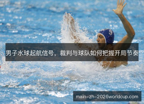 男子水球起航信号，裁判与球队如何把握开局节奏
